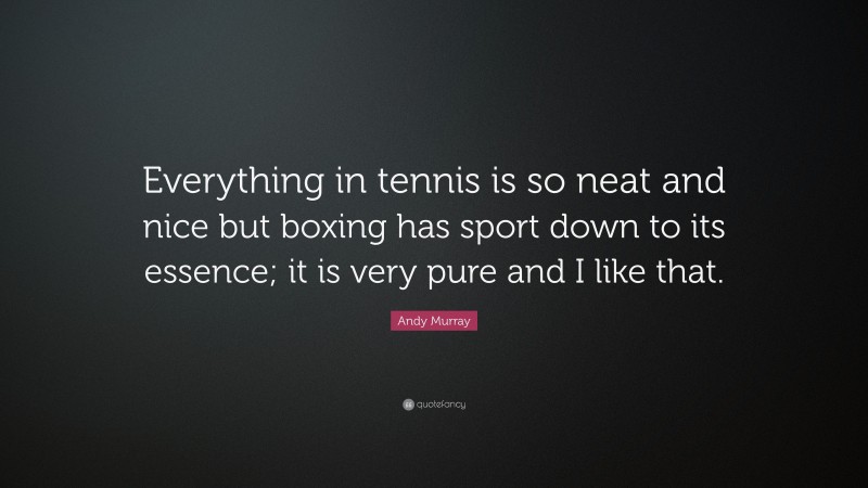 Andy Murray Quote: “Everything in tennis is so neat and nice but boxing has sport down to its essence; it is very pure and I like that.”