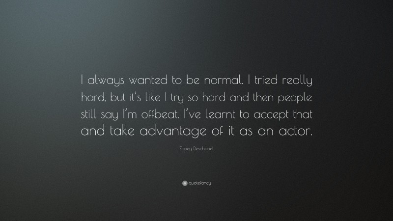 Zooey Deschanel Quote: “I always wanted to be normal. I tried really hard, but it’s like I try so hard and then people still say I’m offbeat. I’ve learnt to accept that and take advantage of it as an actor.”