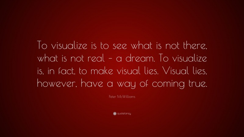 Peter McWilliams Quote: “To visualize is to see what is not there, what is not real – a dream. To visualize is, in fact, to make visual lies. Visual lies, however, have a way of coming true.”