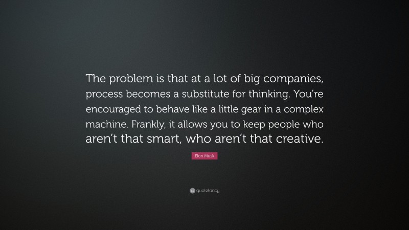 Elon Musk Quote: “The problem is that at a lot of big companies, process becomes a substitute for thinking. You’re encouraged to behave like a little gear in a complex machine. Frankly, it allows you to keep people who aren’t that smart, who aren’t that creative.”