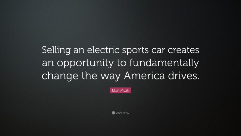 Elon Musk Quote: “Selling an electric sports car creates an opportunity to fundamentally change the way America drives.”