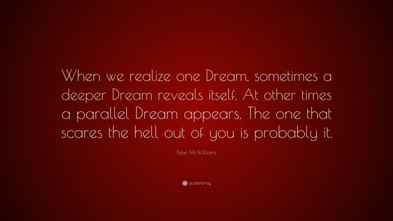 Peter McWilliams Quote: “When we realize one Dream, sometimes a deeper Dream reveals itself. At other times a parallel Dream appears. The one that scares the hell out of you is probably it.”