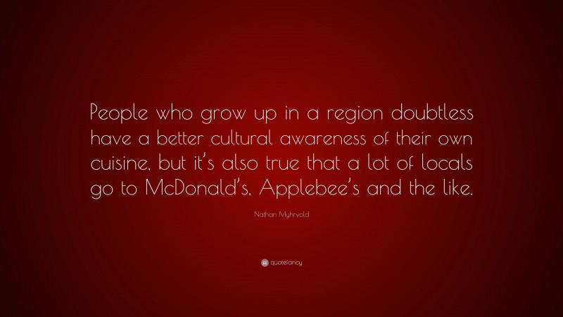 Nathan Myhrvold Quote: “People who grow up in a region doubtless have a better cultural awareness of their own cuisine, but it’s also true that a lot of locals go to McDonald’s, Applebee’s and the like.”