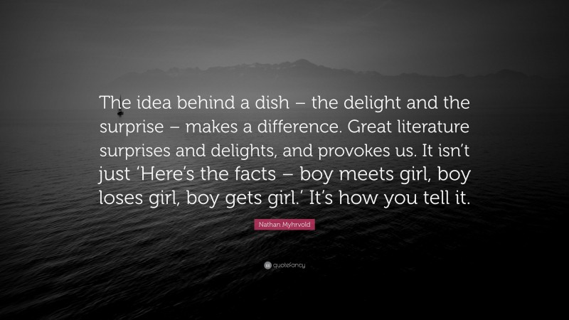 Nathan Myhrvold Quote: “The idea behind a dish – the delight and the surprise – makes a difference. Great literature surprises and delights, and provokes us. It isn’t just ‘Here’s the facts – boy meets girl, boy loses girl, boy gets girl.’ It’s how you tell it.”