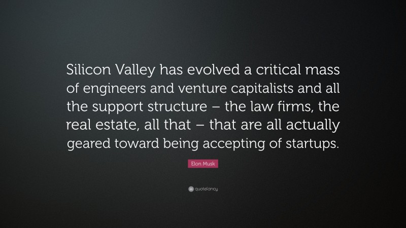Elon Musk Quote: “Silicon Valley has evolved a critical mass of engineers and venture capitalists and all the support structure – the law firms, the real estate, all that – that are all actually geared toward being accepting of startups.”
