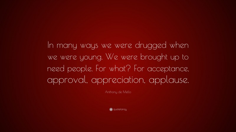 Anthony de Mello Quote: “In many ways we were drugged when we were young. We were brought up to need people. For what? For acceptance, approval, appreciation, applause.”