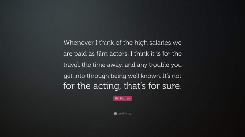 Bill Murray Quote: “Whenever I think of the high salaries we are paid as film actors, I think it is for the travel, the time away, and any trouble you get into through being well known. It’s not for the acting, that’s for sure.”