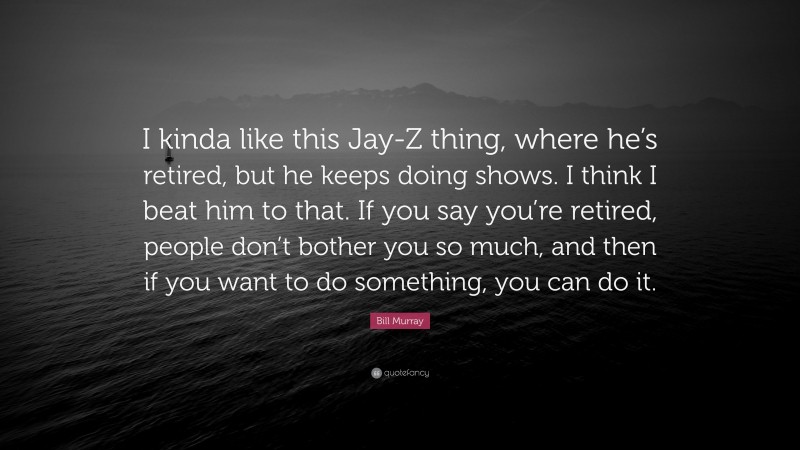 Bill Murray Quote: “I kinda like this Jay-Z thing, where he’s retired, but he keeps doing shows. I think I beat him to that. If you say you’re retired, people don’t bother you so much, and then if you want to do something, you can do it.”