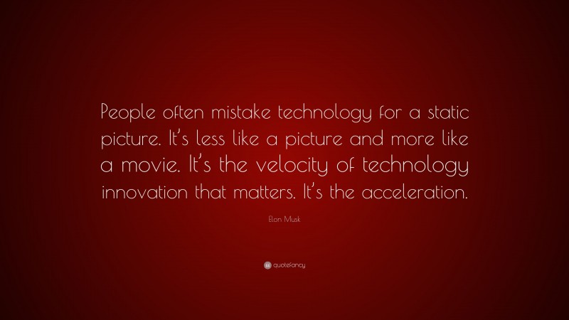 Elon Musk Quote: “People often mistake technology for a static picture. It’s less like a picture and more like a movie. It’s the velocity of technology innovation that matters. It’s the acceleration.”