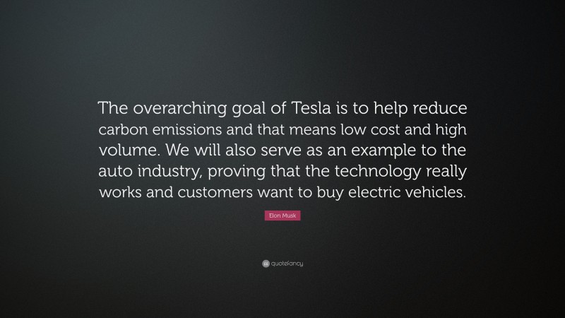 Elon Musk Quote: “The overarching goal of Tesla is to help reduce carbon emissions and that means low cost and high volume. We will also serve as an example to the auto industry, proving that the technology really works and customers want to buy electric vehicles.”