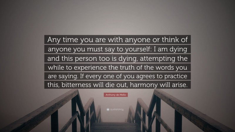 Anthony de Mello Quote: “Any time you are with anyone or think of anyone you must say to yourself: I am dying and this person too is dying, attempting the while to experience the truth of the words you are saying. If every one of you agrees to practice this, bitterness will die out, harmony will arise.”