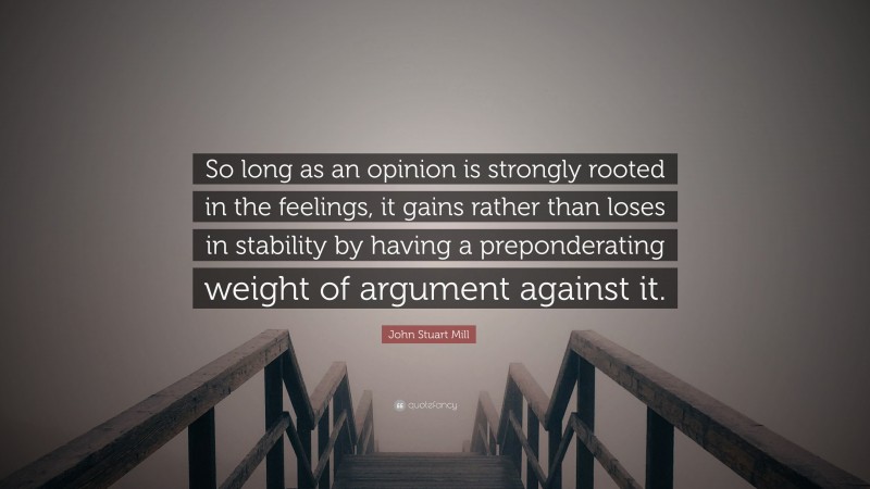 John Stuart Mill Quote: “So long as an opinion is strongly rooted in the feelings, it gains rather than loses in stability by having a preponderating weight of argument against it.”