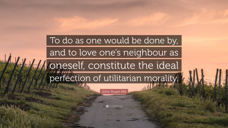 John Stuart Mill Quote: “To do as one would be done by, and to love one’s neighbour as oneself, constitute the ideal perfection of utilitarian morality.”
