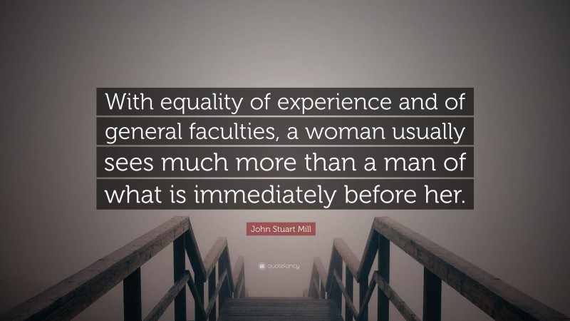 John Stuart Mill Quote: “With equality of experience and of general faculties, a woman usually sees much more than a man of what is immediately before her.”