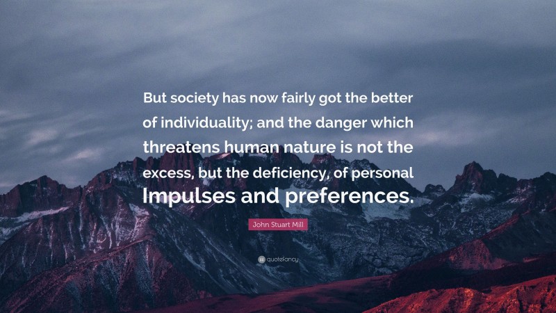 John Stuart Mill Quote: “But society has now fairly got the better of individuality; and the danger which threatens human nature is not the excess, but the deficiency, of personal Impulses and preferences.”