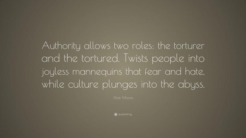 Alan Moore Quote: “Authority allows two roles: the torturer and the tortured. Twists people into joyless mannequins that fear and hate, while culture plunges into the abyss.”