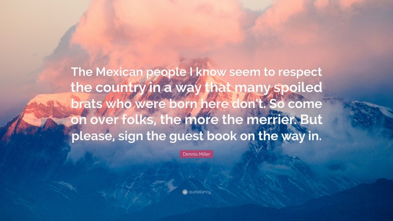 Dennis Miller Quote: “The Mexican people I know seem to respect the country in a way that many spoiled brats who were born here don’t. So come on over folks, the more the merrier. But please, sign the guest book on the way in.”