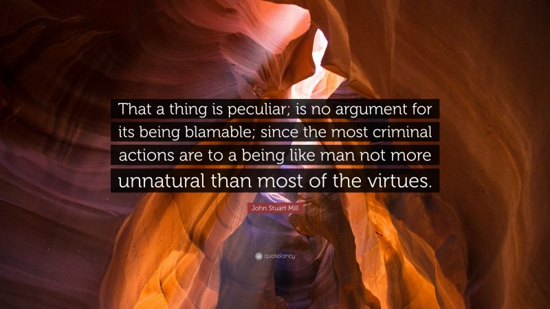 John Stuart Mill Quote: “That a thing is peculiar; is no argument for its being blamable; since the most criminal actions are to a being like man not more unnatural than most of the virtues.”