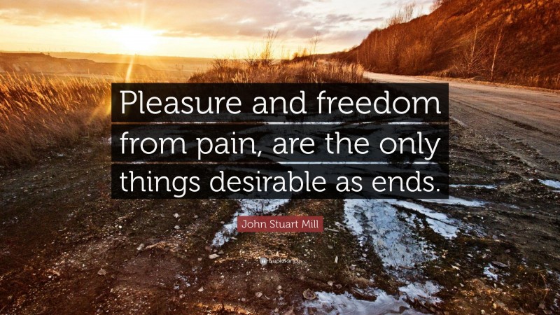 John Stuart Mill Quote: “Pleasure and freedom from pain, are the only things desirable as ends.”