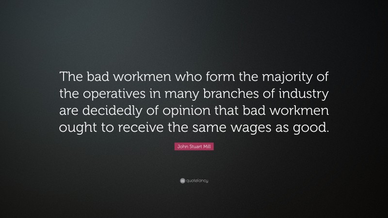 John Stuart Mill Quote: “The bad workmen who form the majority of the operatives in many branches of industry are decidedly of opinion that bad workmen ought to receive the same wages as good.”
