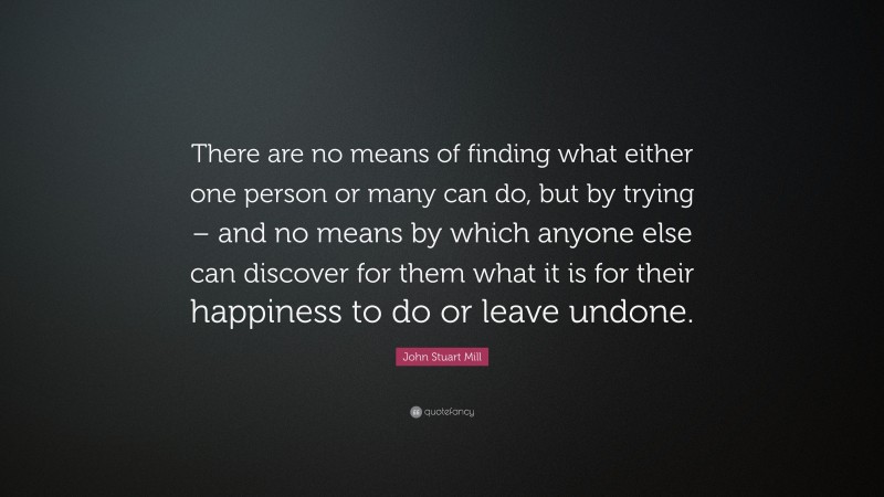 John Stuart Mill Quote: “There are no means of finding what either one person or many can do, but by trying – and no means by which anyone else can discover for them what it is for their happiness to do or leave undone.”