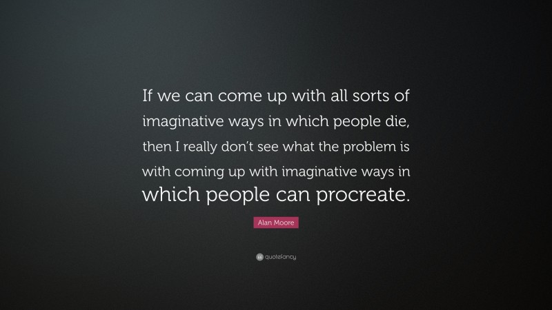 Alan Moore Quote: “If we can come up with all sorts of imaginative ways in which people die, then I really don’t see what the problem is with coming up with imaginative ways in which people can procreate.”