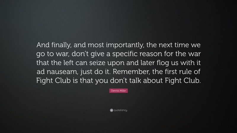 Dennis Miller Quote: “And finally, and most importantly, the next time we go to war, don’t give a specific reason for the war that the left can seize upon and later flog us with it ad nauseam, just do it. Remember, the first rule of Fight Club is that you don’t talk about Fight Club.”