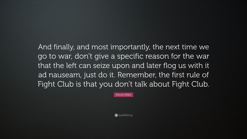 Dennis Miller Quote: “And finally, and most importantly, the next time we go to war, don’t give a specific reason for the war that the left can seize upon and later flog us with it ad nauseam, just do it. Remember, the first rule of Fight Club is that you don’t talk about Fight Club.”