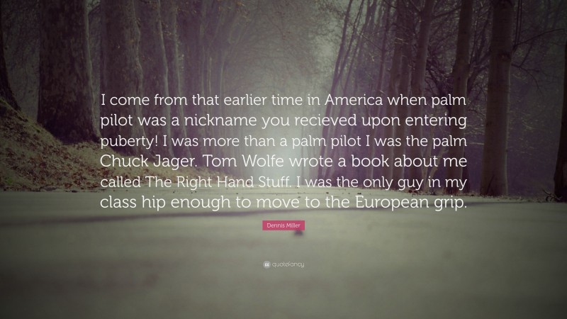 Dennis Miller Quote: “I come from that earlier time in America when palm pilot was a nickname you recieved upon entering puberty! I was more than a palm pilot I was the palm Chuck Jager. Tom Wolfe wrote a book about me called The Right Hand Stuff. I was the only guy in my class hip enough to move to the European grip.”