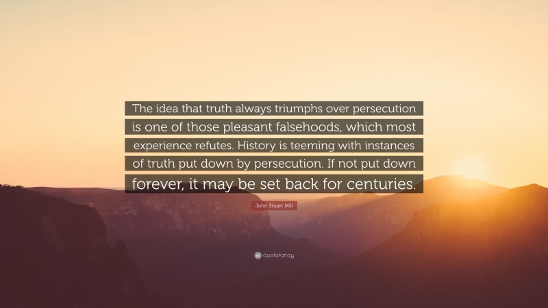 John Stuart Mill Quote: “The idea that truth always triumphs over persecution is one of those pleasant falsehoods, which most experience refutes. History is teeming with instances of truth put down by persecution. If not put down forever, it may be set back for centuries.”
