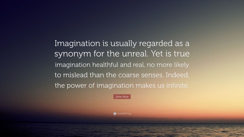 John Muir Quote: “Imagination is usually regarded as a synonym for the unreal. Yet is true imagination healthful and real, no more likely to mislead than the coarse senses. Indeed, the power of imagination makes us infinite.”