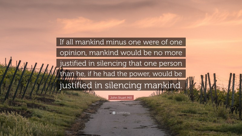 John Stuart Mill Quote: “If all mankind minus one were of one opinion, mankind would be no more justified in silencing that one person than he, if he had the power, would be justified in silencing mankind.”
