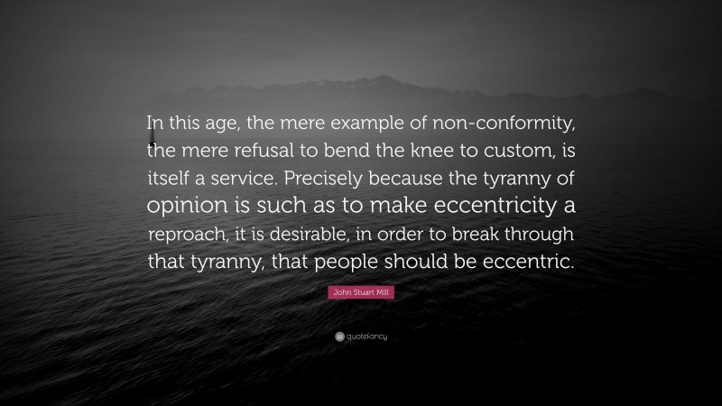 John Stuart Mill Quote: “In this age, the mere example of non-conformity, the mere refusal to bend the knee to custom, is itself a service. Precisely because the tyranny of opinion is such as to make eccentricity a reproach, it is desirable, in order to break through that tyranny, that people should be eccentric.”