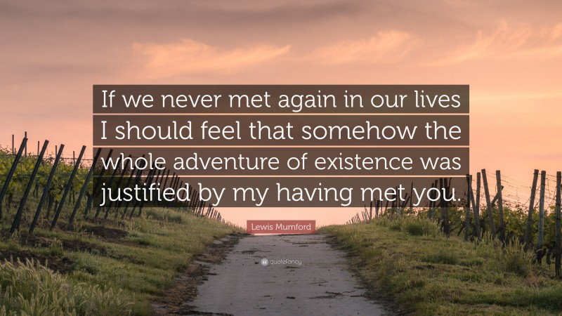 Lewis Mumford Quote: “If we never met again in our lives I should feel that somehow the whole adventure of existence was justified by my having met you.”