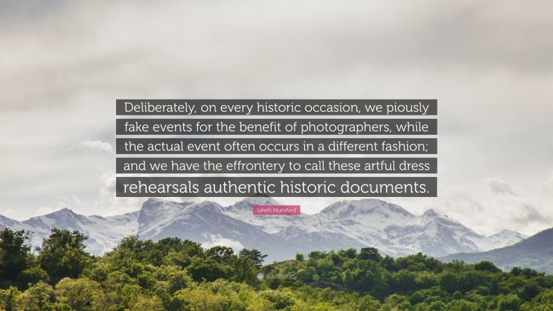 Lewis Mumford Quote: “Deliberately, on every historic occasion, we piously fake events for the benefit of photographers, while the actual event often occurs in a different fashion; and we have the effrontery to call these artful dress rehearsals authentic historic documents.”