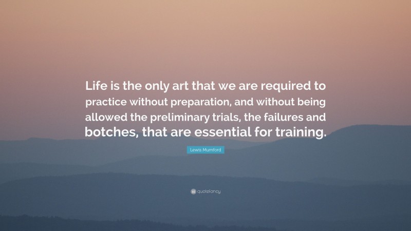 Lewis Mumford Quote: “Life is the only art that we are required to practice without preparation, and without being allowed the preliminary trials, the failures and botches, that are essential for training.”