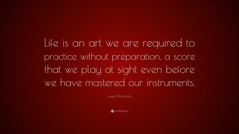 Lewis Mumford Quote: “Life is an art we are required to practice without preparation, a score that we play at sight even before we have mastered our instruments.”