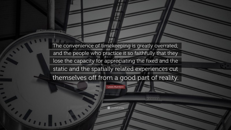 Lewis Mumford Quote: “The convenience of timekeeping is greatly overrated; and the people who practice it so faithfully that they lose the capacity for appreciating the fixed and the static and the spatially related experiences cut themselves off from a good part of reality.”