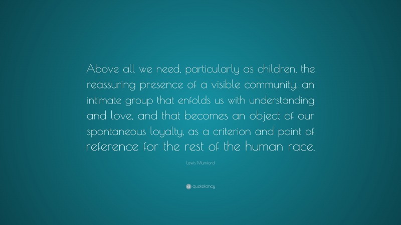Lewis Mumford Quote: “Above all we need, particularly as children, the reassuring presence of a visible community, an intimate group that enfolds us with understanding and love, and that becomes an object of our spontaneous loyalty, as a criterion and point of reference for the rest of the human race.”