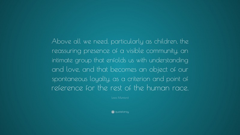 Lewis Mumford Quote: “Above all we need, particularly as children, the reassuring presence of a visible community, an intimate group that enfolds us with understanding and love, and that becomes an object of our spontaneous loyalty, as a criterion and point of reference for the rest of the human race.”