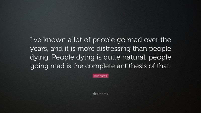 Alan Moore Quote: “I’ve known a lot of people go mad over the years, and it is more distressing than people dying. People dying is quite natural, people going mad is the complete antithesis of that.”