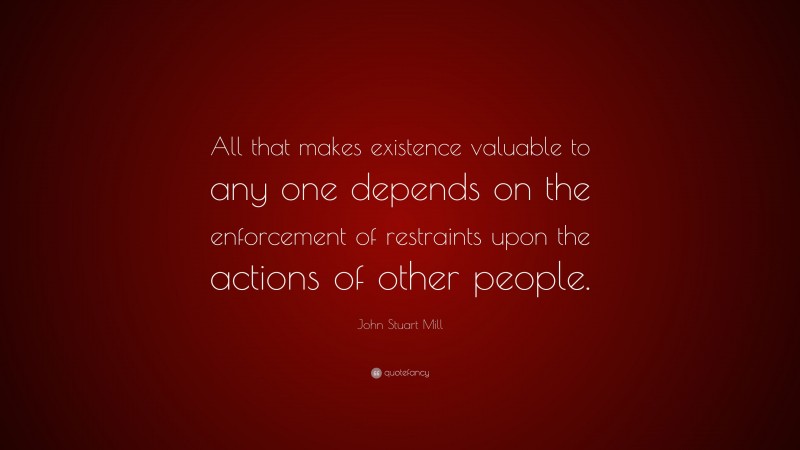 John Stuart Mill Quote: “All that makes existence valuable to any one depends on the enforcement of restraints upon the actions of other people.”