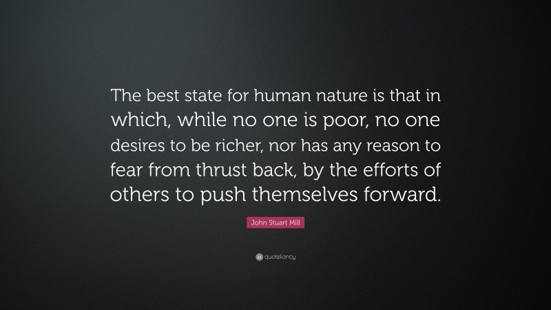 John Stuart Mill Quote: “The best state for human nature is that in which, while no one is poor, no one desires to be richer, nor has any reason to fear from thrust back, by the efforts of others to push themselves forward.”