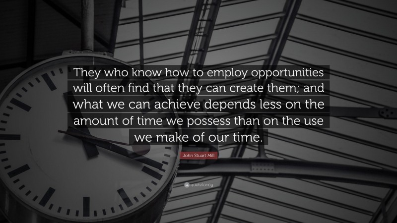 John Stuart Mill Quote: “They who know how to employ opportunities will often find that they can create them; and what we can achieve depends less on the amount of time we possess than on the use we make of our time.”