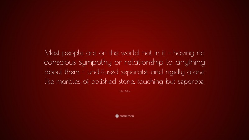 John Muir Quote: “Most people are on the world, not in it – having no conscious sympathy or relationship to anything about them – undiffused seporate, and rigidly alone like marbles of polished stone, touching but seporate.”