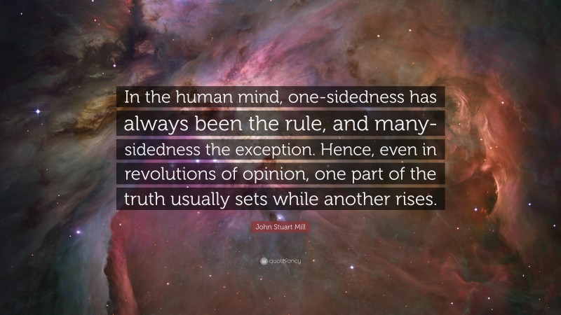 John Stuart Mill Quote: “In the human mind, one-sidedness has always been the rule, and many-sidedness the exception. Hence, even in revolutions of opinion, one part of the truth usually sets while another rises.”