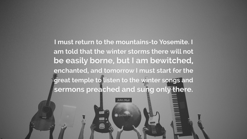 John Muir Quote: “I must return to the mountains-to Yosemite. I am told that the winter storms there will not be easily borne, but I am bewitched, enchanted, and tomorrow I must start for the great temple to listen to the winter songs and sermons preached and sung only there.”