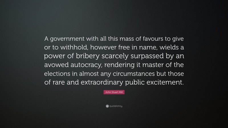 John Stuart Mill Quote: “A government with all this mass of favours to give or to withhold, however free in name, wields a power of bribery scarcely surpassed by an avowed autocracy, rendering it master of the elections in almost any circumstances but those of rare and extraordinary public excitement.”