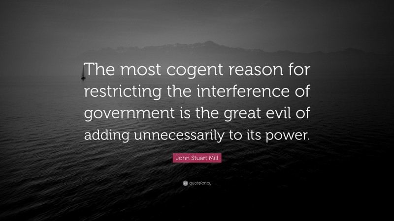 John Stuart Mill Quote: “The most cogent reason for restricting the interference of government is the great evil of adding unnecessarily to its power.”
