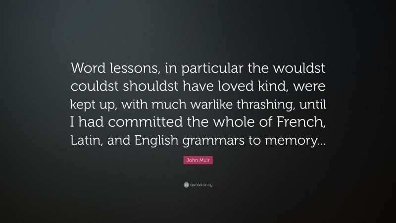 John Muir Quote: “Word lessons, in particular the wouldst couldst shouldst have loved kind, were kept up, with much warlike thrashing, until I had committed the whole of French, Latin, and English grammars to memory...”